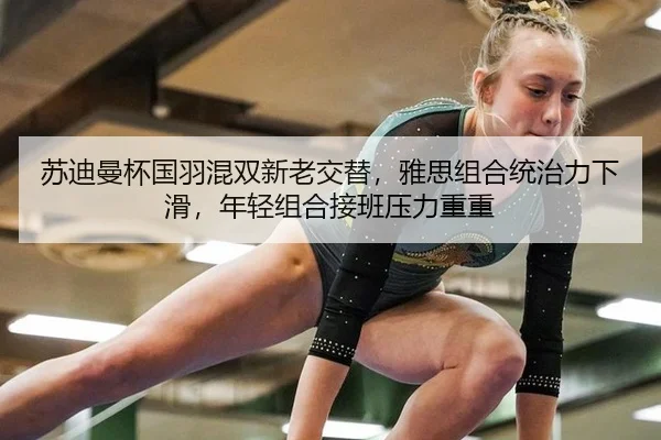 苏迪曼杯国羽混双新老交替，雅思组合统治力下滑，年轻组合接班压力重重