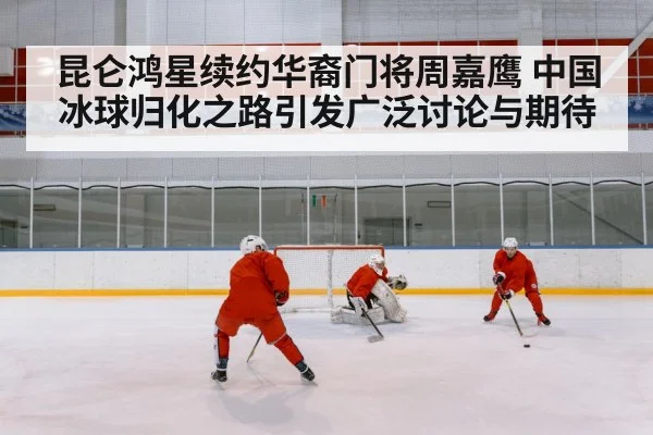 昆仑鸿星续约华裔门将周嘉鹰 中国冰球归化之路引发广泛讨论与期待